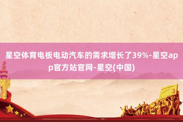 星空体育电板电动汽车的需求增长了39%-星空app官方站官网-星空(中国)