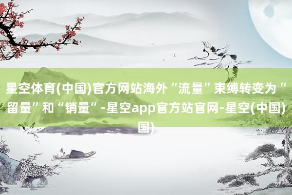 星空体育(中国)官方网站海外“流量”束缚转变为“留量”和“销量”-星空app官方站官网-星空(中国)