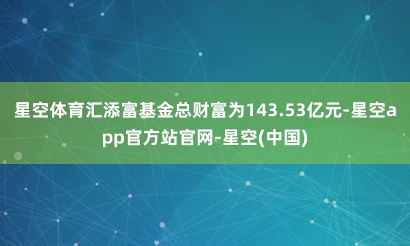 星空体育汇添富基金总财富为143.53亿元-星空app官方站官网-星空(中国)