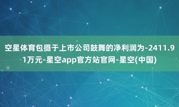空星体育包摄于上市公司鼓舞的净利润为-2411.91万元-星空app官方站官网-星空(中国)