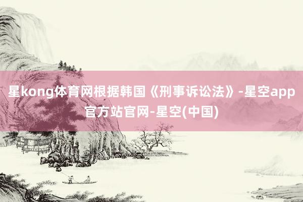 星kong体育网根据韩国《刑事诉讼法》-星空app官方站官网-星空(中国)