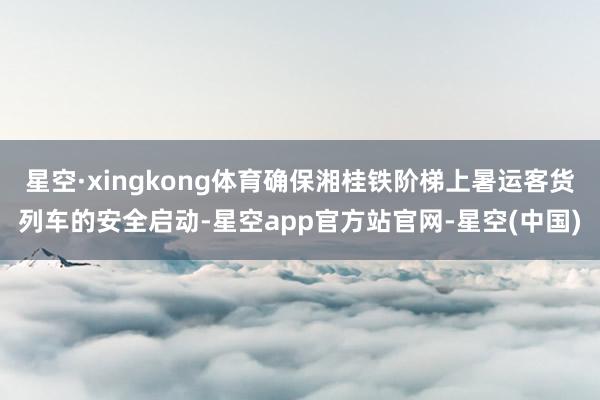 星空·xingkong体育确保湘桂铁阶梯上暑运客货列车的安全启动-星空app官方站官网-星空(中国)
