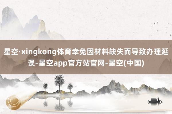星空·xingkong体育幸免因材料缺失而导致办理延误-星空app官方站官网-星空(中国)