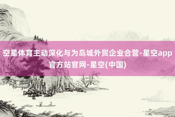 空星体育主动深化与为岛城外贸企业合营-星空app官方站官网-星空(中国)