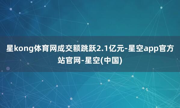 星kong体育网成交额跳跃2.1亿元-星空app官方站官网-星空(中国)