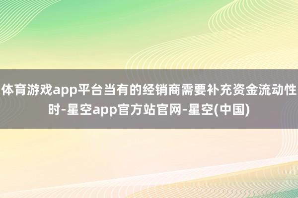 体育游戏app平台当有的经销商需要补充资金流动性时-星空app官方站官网-星空(中国)