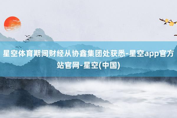 星空体育期间财经从协鑫集团处获悉-星空app官方站官网-星空(中国)