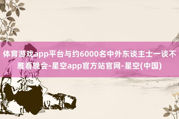 体育游戏app平台与约6000名中外东谈主士一谈不雅看晚会-星空app官方站官网-星空(中国)