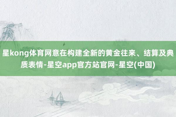 星kong体育网意在构建全新的黄金往来、结算及典质表情-星空app官方站官网-星空(中国)