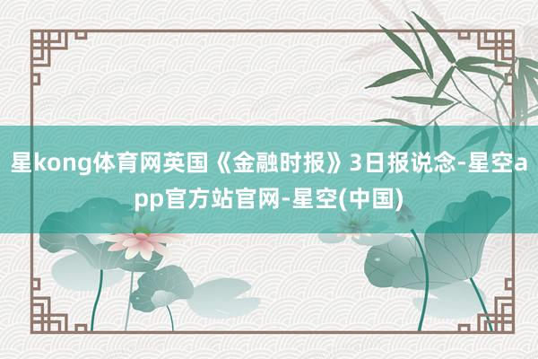 星kong体育网英国《金融时报》3日报说念-星空app官方站官网-星空(中国)