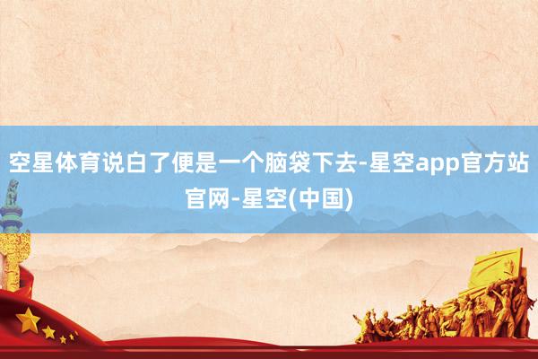 空星体育说白了便是一个脑袋下去-星空app官方站官网-星空(中国)