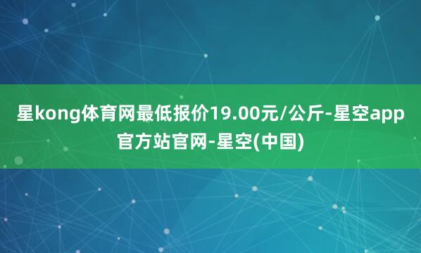 星kong体育网最低报价19.00元/公斤-星空app官方站官网-星空(中国)