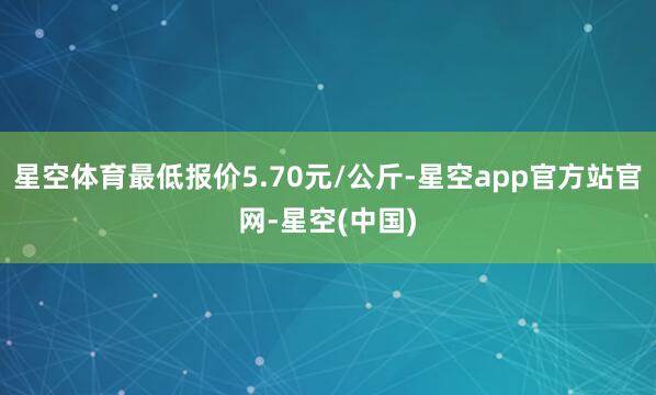 星空体育最低报价5.70元/公斤-星空app官方站官网-星空(中国)