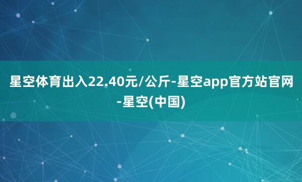 星空体育出入22.40元/公斤-星空app官方站官网-星空(中国)