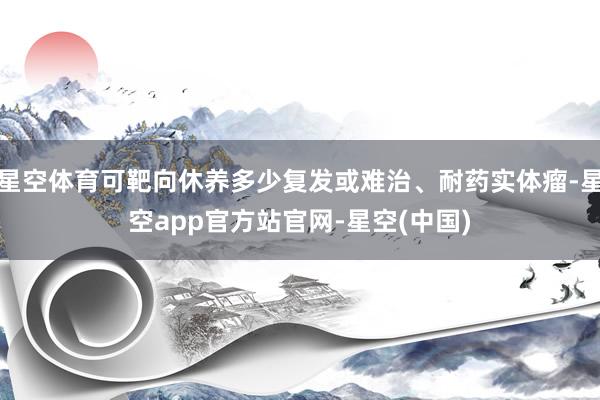 星空体育可靶向休养多少复发或难治、耐药实体瘤-星空app官方站官网-星空(中国)