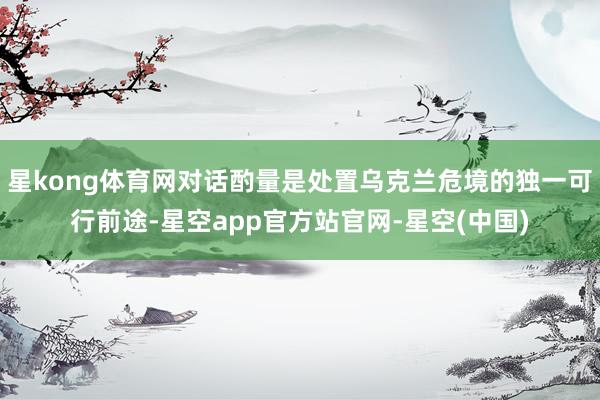 星kong体育网对话酌量是处置乌克兰危境的独一可行前途-星空app官方站官网-星空(中国)