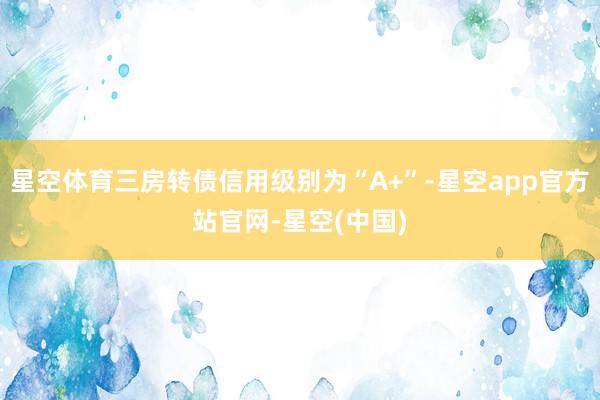 星空体育三房转债信用级别为“A+”-星空app官方站官网-星空(中国)