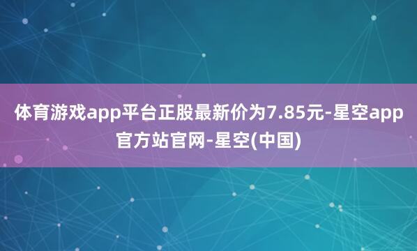 体育游戏app平台正股最新价为7.85元-星空app官方站官网-星空(中国)