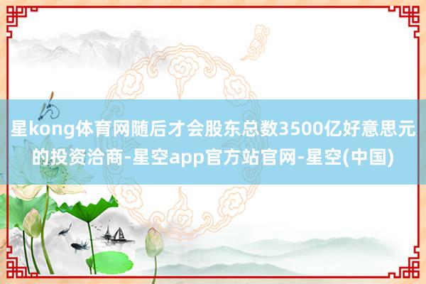 星kong体育网随后才会股东总数3500亿好意思元的投资洽商-星空app官方站官网-星空(中国)