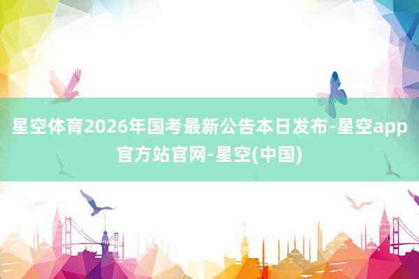 星空体育2026年国考最新公告本日发布-星空app官方站官网-星空(中国)