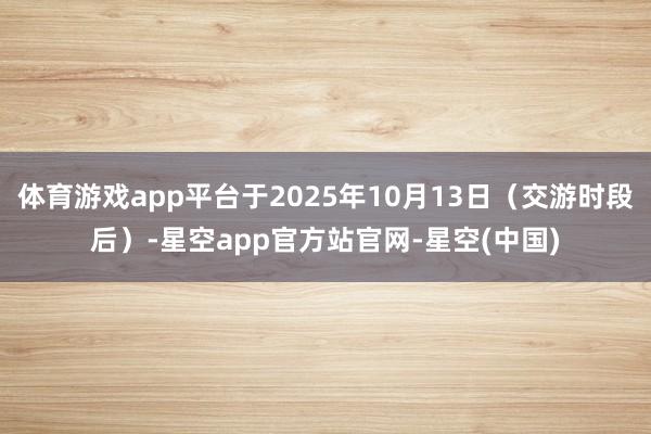 体育游戏app平台于2025年10月13日（交游时段后）-星空app官方站官网-星空(中国)