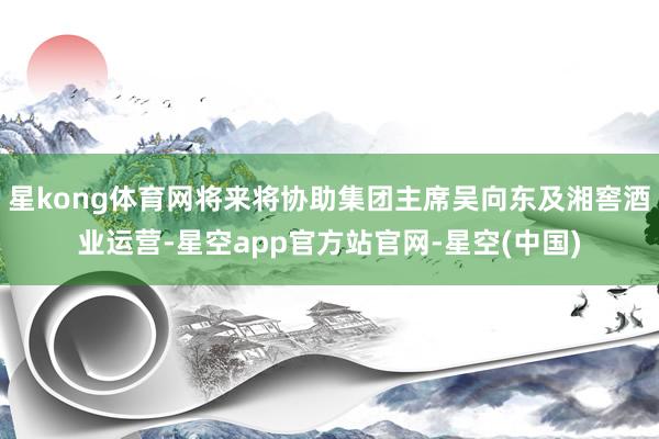 星kong体育网将来将协助集团主席吴向东及湘窖酒业运营-星空app官方站官网-星空(中国)