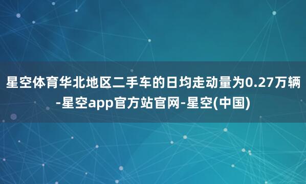 星空体育华北地区二手车的日均走动量为0.27万辆-星空app官方站官网-星空(中国)