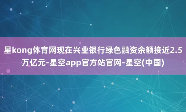 星kong体育网现在兴业银行绿色融资余额接近2.5万亿元-星空app官方站官网-星空(中国)