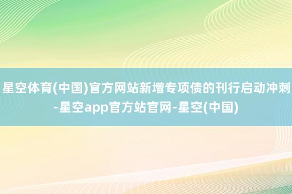 星空体育(中国)官方网站新增专项债的刊行启动冲刺-星空app官方站官网-星空(中国)