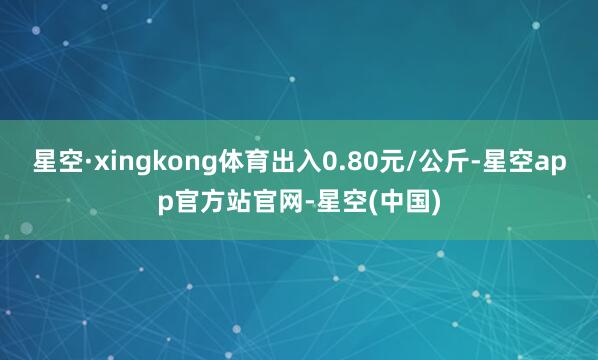 星空·xingkong体育出入0.80元/公斤-星空app官方站官网-星空(中国)