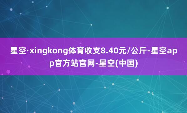 星空·xingkong体育收支8.40元/公斤-星空app官方站官网-星空(中国)