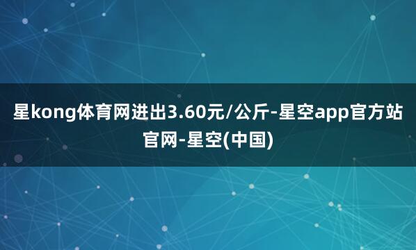 星kong体育网进出3.60元/公斤-星空app官方站官网-星空(中国)