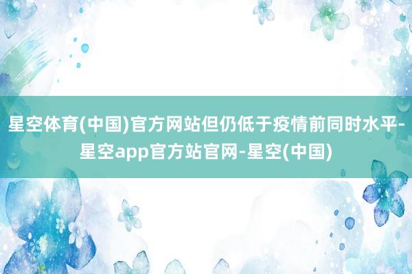 星空体育(中国)官方网站但仍低于疫情前同时水平-星空app官方站官网-星空(中国)