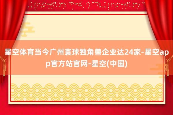 星空体育当今广州寰球独角兽企业达24家-星空app官方站官网-星空(中国)