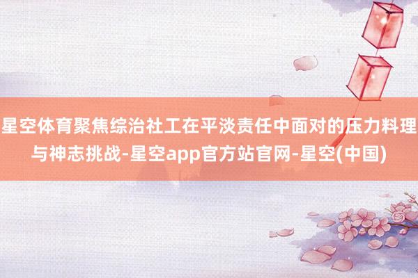 星空体育聚焦综治社工在平淡责任中面对的压力料理与神志挑战-星空app官方站官网-星空(中国)