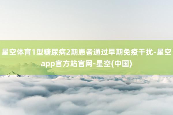 星空体育1型糖尿病2期患者通过早期免疫干扰-星空app官方站官网-星空(中国)