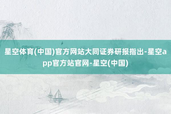 星空体育(中国)官方网站　　大同证券研报指出-星空app官方站官网-星空(中国)