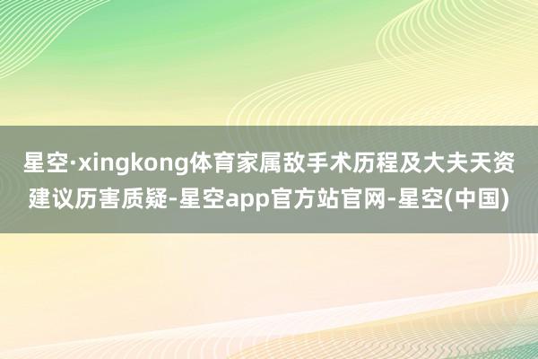 星空·xingkong体育家属敌手术历程及大夫天资建议历害质疑-星空app官方站官网-星空(中国)