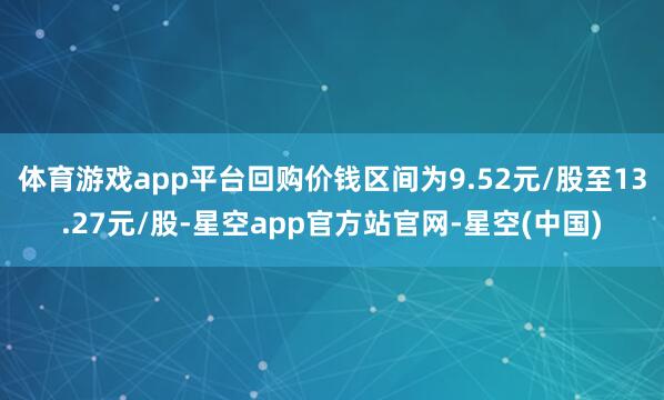 体育游戏app平台回购价钱区间为9.52元/股至13.27元/股-星空app官方站官网-星空(中国)
