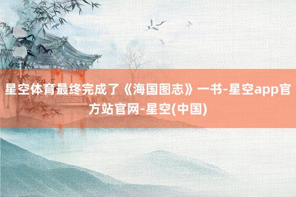 星空体育最终完成了《海国图志》一书-星空app官方站官网-星空(中国)
