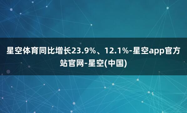 星空体育同比增长23.9%、12.1%-星空app官方站官网-星空(中国)