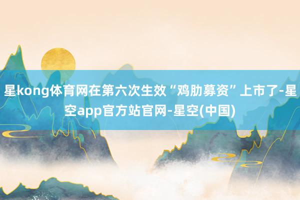 星kong体育网在第六次生效“鸡肋募资”上市了-星空app官方站官网-星空(中国)