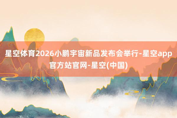 星空体育2026小鹏宇宙新品发布会举行-星空app官方站官网-星空(中国)