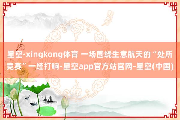 星空·xingkong体育 一场围绕生意航天的“处所竞赛”一经打响-星空app官方站官网-星空(中国)