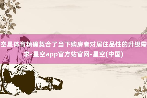 空星体育精确契合了当下购房者对居住品性的升级需求-星空app官方站官网-星空(中国)