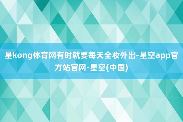星kong体育网有时就要每天全妆外出-星空app官方站官网-星空(中国)