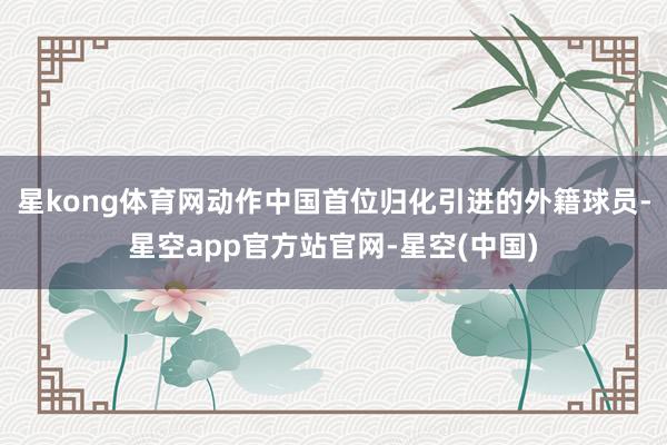 星kong体育网动作中国首位归化引进的外籍球员-星空app官方站官网-星空(中国)