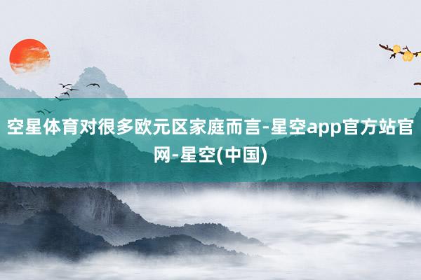 空星体育对很多欧元区家庭而言-星空app官方站官网-星空(中国)